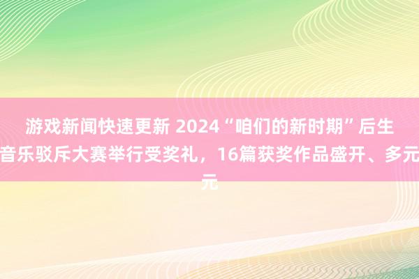 游戏新闻快速更新 2024“咱们的新时期”后生音乐驳斥大赛举行受奖礼，16篇获奖作品盛开、多元