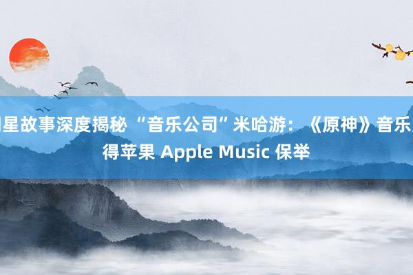 明星故事深度揭秘 “音乐公司”米哈游：《原神》音乐赢得苹果 Apple Music 保举