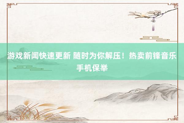 游戏新闻快速更新 随时为你解压！热卖前锋音乐手机保举