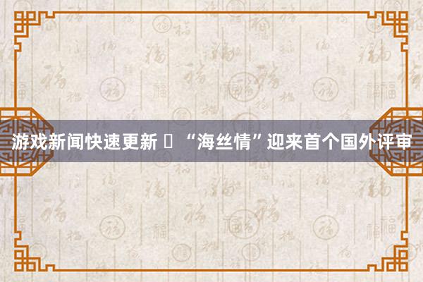 游戏新闻快速更新 ​“海丝情”迎来首个国外评审