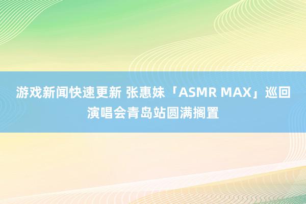 游戏新闻快速更新 张惠妹「ASMR MAX」巡回演唱会青岛站圆满搁置