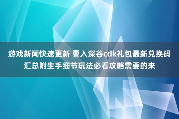 游戏新闻快速更新 叠入深谷cdk礼包最新兑换码汇总附生手细节玩法必看攻略需要的来