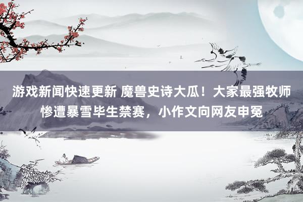 游戏新闻快速更新 魔兽史诗大瓜！大家最强牧师惨遭暴雪毕生禁赛，小作文向网友申冤