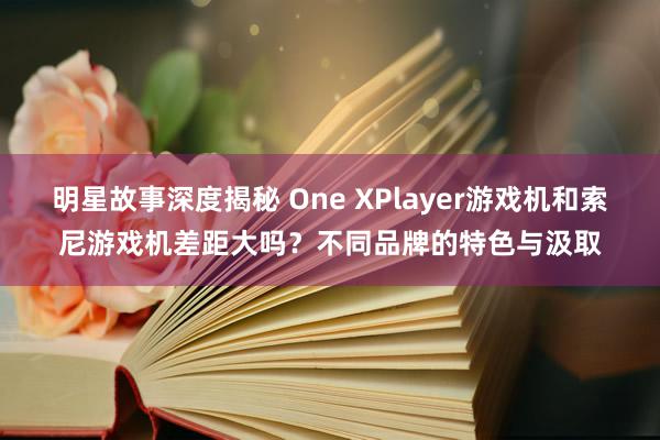 明星故事深度揭秘 One XPlayer游戏机和索尼游戏机差距大吗？不同品牌的特色与汲取