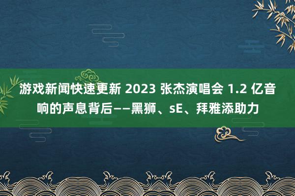 游戏新闻快速更新 2023 张杰演唱会 1.2 亿音响的声息背后——黑狮、sE、拜雅添助力