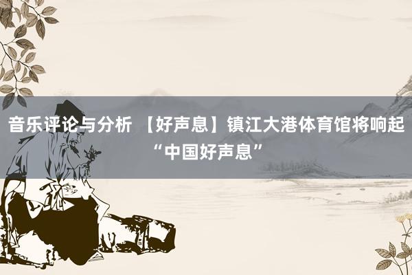 音乐评论与分析 【好声息】镇江大港体育馆将响起“中国好声息”