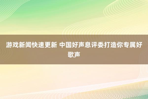 游戏新闻快速更新 中国好声息评委打造你专属好歌声