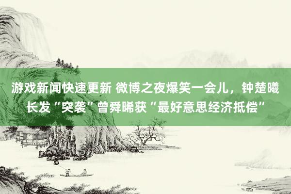 游戏新闻快速更新 微博之夜爆笑一会儿，钟楚曦长发“突袭”曾舜晞获“最好意思经济抵偿”