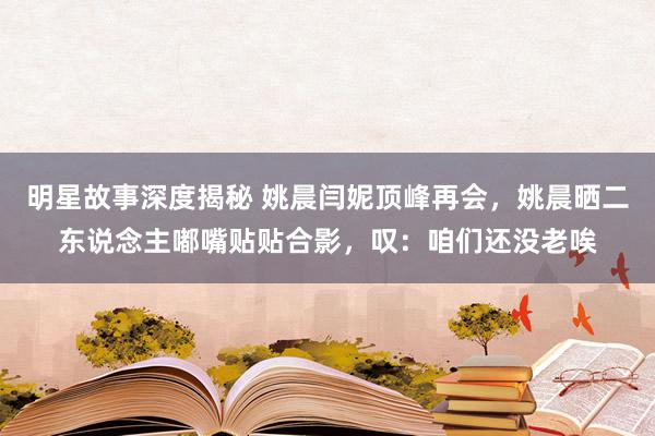 明星故事深度揭秘 姚晨闫妮顶峰再会，姚晨晒二东说念主嘟嘴贴贴合影，叹：咱们还没老唉