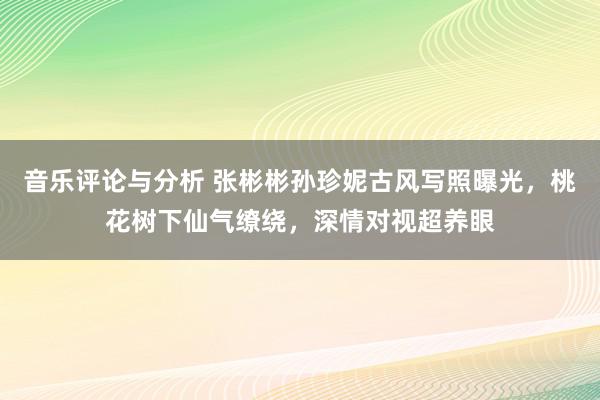 音乐评论与分析 张彬彬孙珍妮古风写照曝光，桃花树下仙气缭绕，深情对视超养眼