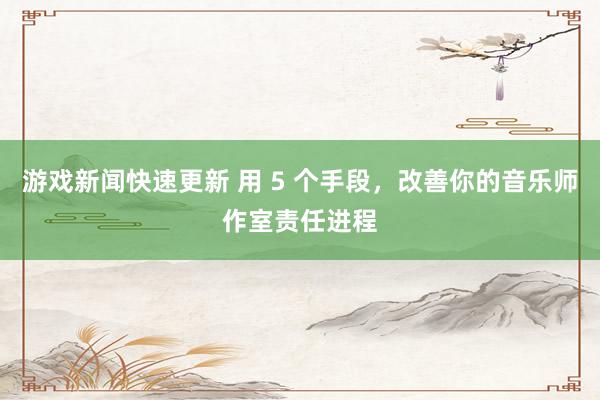 游戏新闻快速更新 用 5 个手段，改善你的音乐师作室责任进程