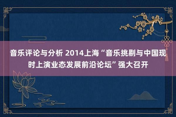 音乐评论与分析 2014上海“音乐挑剔与中国现时上演业态发展前沿论坛”强大召开