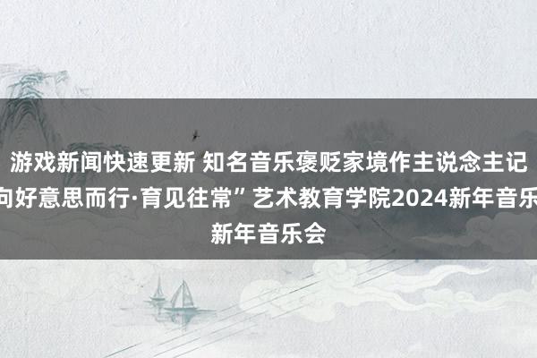 游戏新闻快速更新 知名音乐褒贬家境作主说念主记“向好意思而行·育见往常”艺术教育学院2024新年音乐会