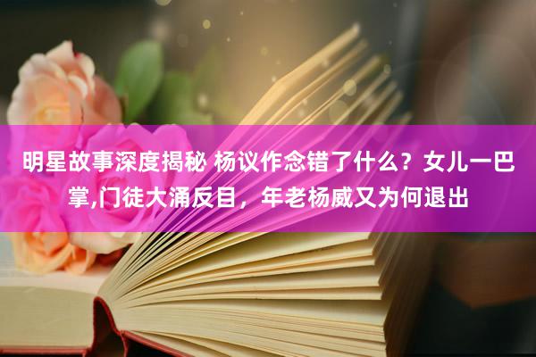 明星故事深度揭秘 杨议作念错了什么？女儿一巴掌,门徒大涌反目，年老杨威又为何退出