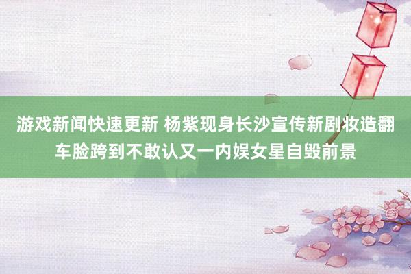 游戏新闻快速更新 杨紫现身长沙宣传新剧妆造翻车脸跨到不敢认又一内娱女星自毁前景