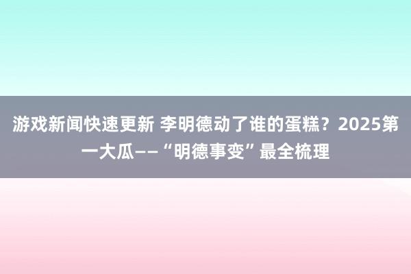 游戏新闻快速更新 李明德动了谁的蛋糕？2025第一大瓜——“明德事变”最全梳理