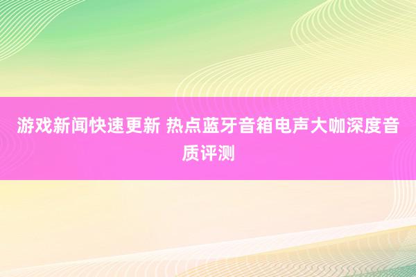 游戏新闻快速更新 热点蓝牙音箱电声大咖深度音质评测