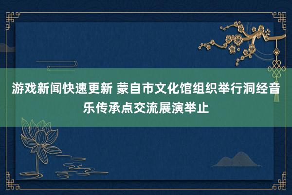 游戏新闻快速更新 蒙自市文化馆组织举行洞经音乐传承点交流展演举止