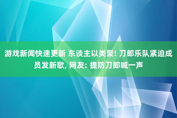 游戏新闻快速更新 东谈主以类聚! 刀郎乐队紧迫成员发新歌, 网友: 提防刀郎喊一声