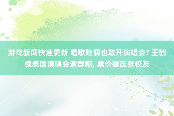 游戏新闻快速更新 唱歌跑调也敢开演唱会? 王鹤棣泰国演唱会遭群嘲, 票价碾压张校友