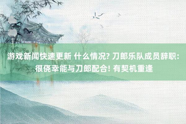 游戏新闻快速更新 什么情况? 刀郎乐队成员辞职: 很侥幸能与刀郎配合! 有契机重逢