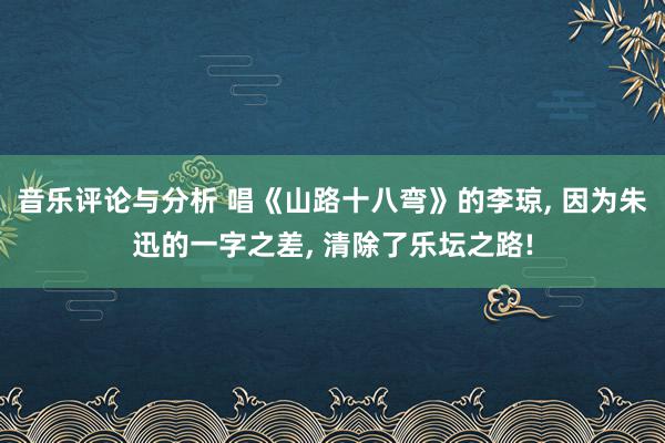 音乐评论与分析 唱《山路十八弯》的李琼, 因为朱迅的一字之差, 清除了乐坛之路!