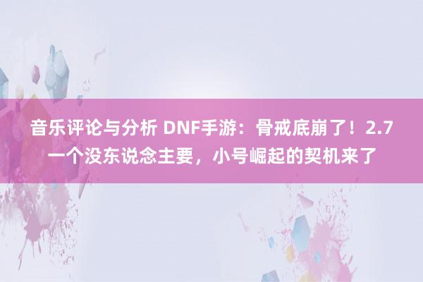 音乐评论与分析 DNF手游：骨戒底崩了！2.7一个没东说念主要，小号崛起的契机来了