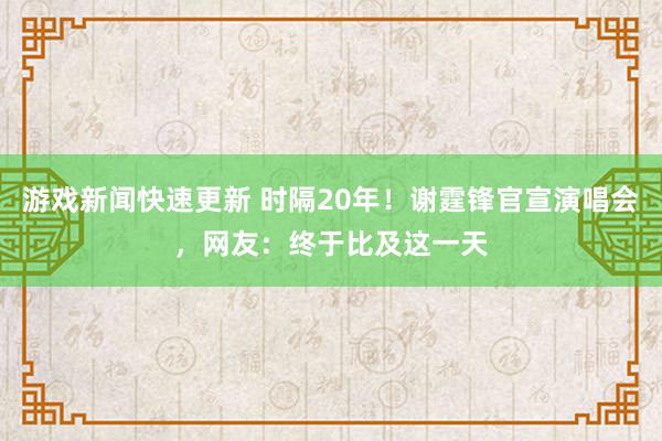 游戏新闻快速更新 时隔20年！谢霆锋官宣演唱会，网友：终于比及这一天