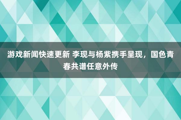 游戏新闻快速更新 李现与杨紫携手呈现，国色青春共谱任意外传