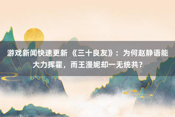 游戏新闻快速更新 《三十良友》：为何赵静语能大力挥霍，而王漫妮却一无统共？