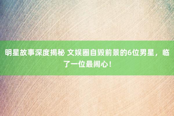 明星故事深度揭秘 文娱圈自毁前景的6位男星，临了一位最闹心！