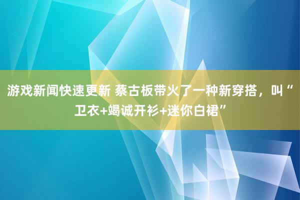 游戏新闻快速更新 蔡古板带火了一种新穿搭，叫“卫衣+竭诚开衫+迷你白裙”