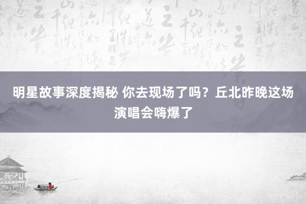 明星故事深度揭秘 你去现场了吗？丘北昨晚这场演唱会嗨爆了