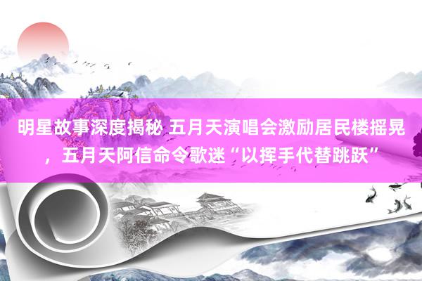 明星故事深度揭秘 五月天演唱会激励居民楼摇晃，五月天阿信命令歌迷“以挥手代替跳跃”