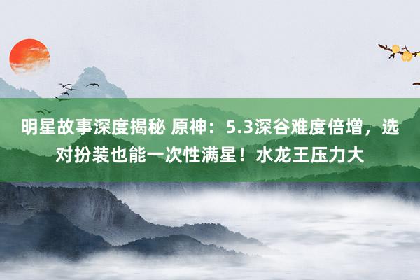 明星故事深度揭秘 原神：5.3深谷难度倍增，选对扮装也能一次性满星！水龙王压力大