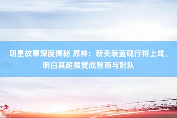 明星故事深度揭秘 原神：新变装蓝砚行将上线，明白其超强赞成智商与配队