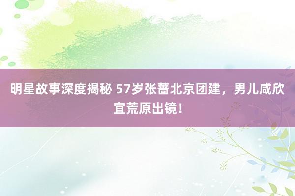 明星故事深度揭秘 57岁张蔷北京团建，男儿咸欣宜荒原出镜！