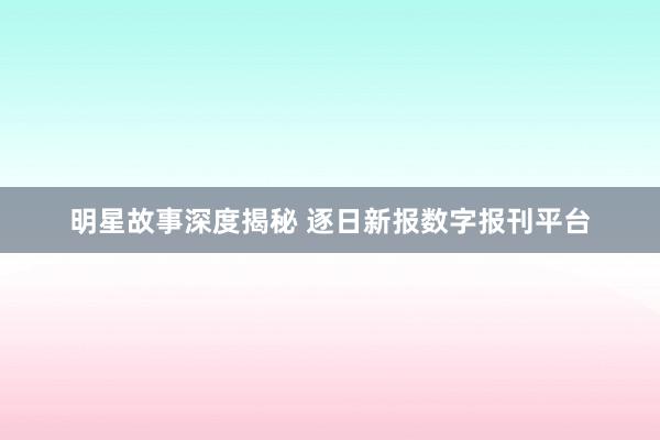 明星故事深度揭秘 逐日新报数字报刊平台