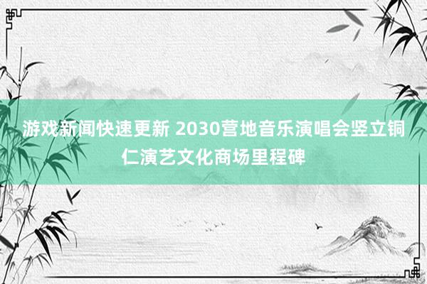 游戏新闻快速更新 2030营地音乐演唱会竖立铜仁演艺文化商场里程碑