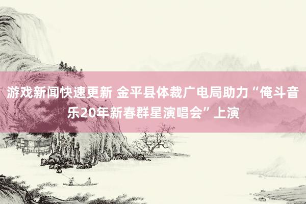 游戏新闻快速更新 金平县体裁广电局助力“俺斗音乐20年新春群星演唱会”上演