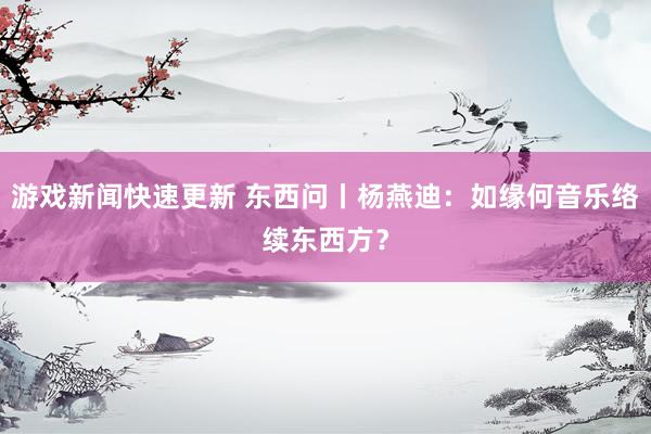 游戏新闻快速更新 东西问丨杨燕迪：如缘何音乐络续东西方？