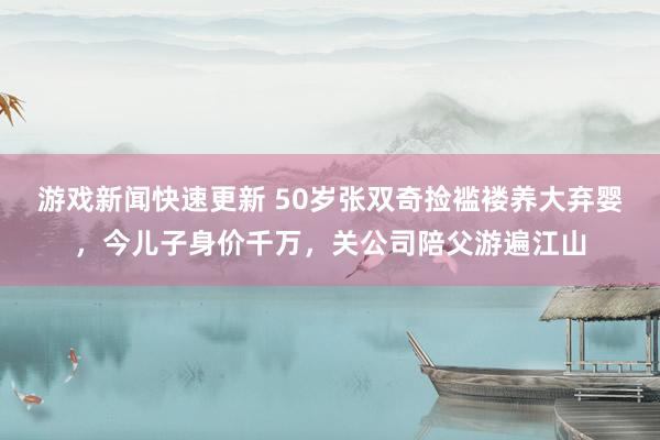 游戏新闻快速更新 50岁张双奇捡褴褛养大弃婴，今儿子身价千万，关公司陪父游遍江山