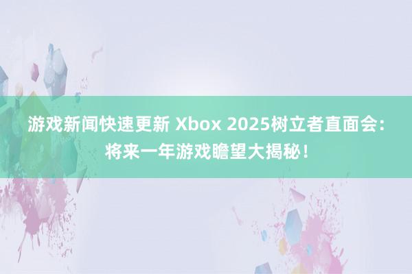 游戏新闻快速更新 Xbox 2025树立者直面会：将来一年游戏瞻望大揭秘！