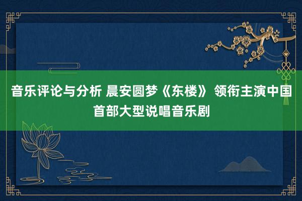 音乐评论与分析 晨安圆梦《东楼》 领衔主演中国首部大型说唱音乐剧