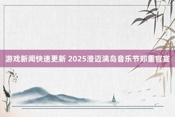 游戏新闻快速更新 2025澄迈漓岛音乐节郑重官宣