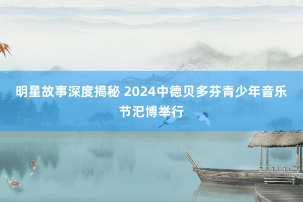 明星故事深度揭秘 2024中德贝多芬青少年音乐节汜博举行