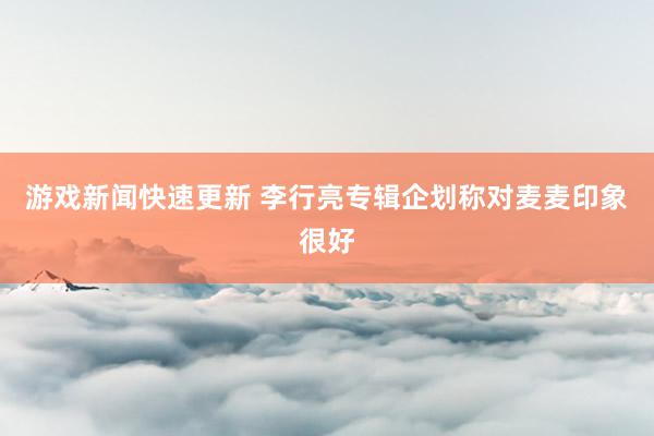 游戏新闻快速更新 李行亮专辑企划称对麦麦印象很好