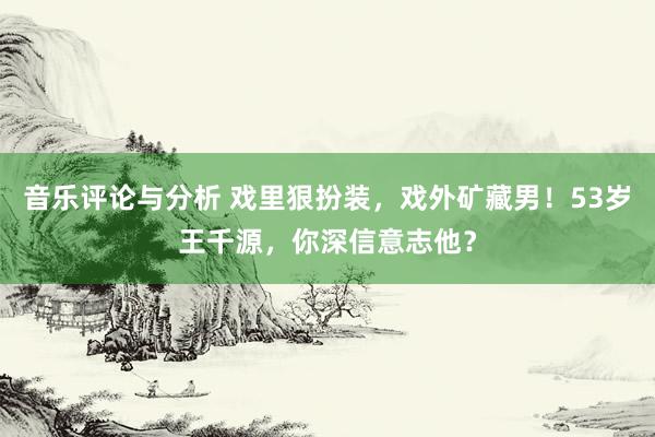 音乐评论与分析 戏里狠扮装，戏外矿藏男！53岁王千源，你深信意志他？