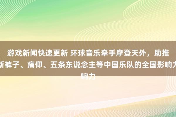 游戏新闻快速更新 环球音乐牵手摩登天外，助推新裤子、痛仰、五条东说念主等中国乐队的全国影响力