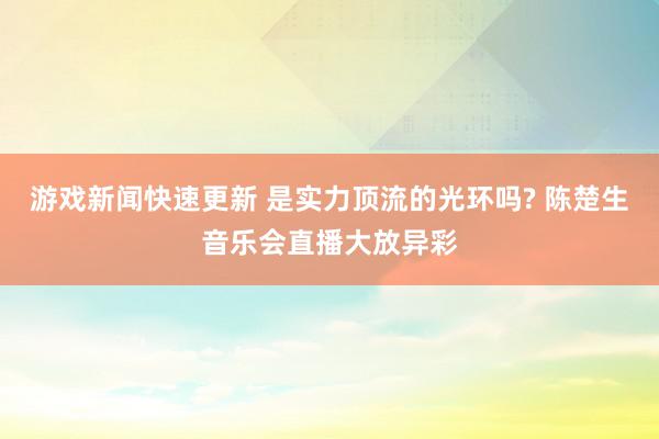 游戏新闻快速更新 是实力顶流的光环吗? 陈楚生音乐会直播大放异彩